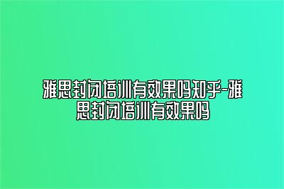 雅思封闭培训有效果吗知乎-雅思封闭培训有效果吗