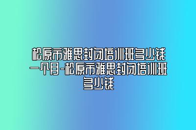 松原市雅思封闭培训班多少钱一个月-松原市雅思封闭培训班多少钱