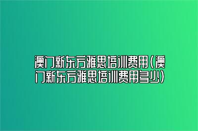 澳门新东方雅思培训费用(澳门新东方雅思培训费用多少)