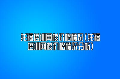 托福培训网校价格情况(托福培训网校价格情况分析)