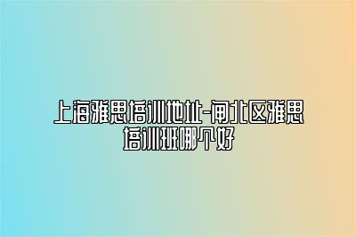 上海雅思培训地址-闸北区雅思培训班哪个好