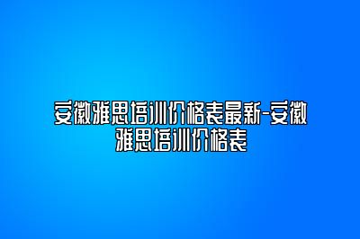 安徽雅思培训价格表最新-安徽雅思培训价格表