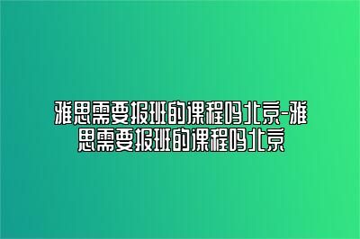 雅思需要报班的课程吗北京-雅思需要报班的课程吗北京