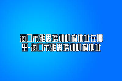 海口市雅思培训机构地址在哪里-海口市雅思培训机构地址