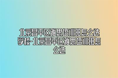 北京昌平区雅思培训班怎么选学校-北京昌平区雅思培训班怎么选