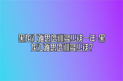 黑龙江雅思培训多少钱一年-黑龙江雅思培训多少钱？