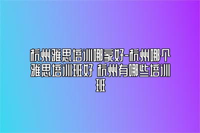 杭州雅思培训哪家好-杭州哪个雅思培训班好 杭州有哪些培训班