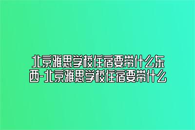 北京雅思学校住宿要带什么东西-北京雅思学校住宿要带什么