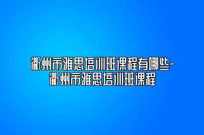 衢州市雅思培训班课程有哪些-衢州市雅思培训班课程