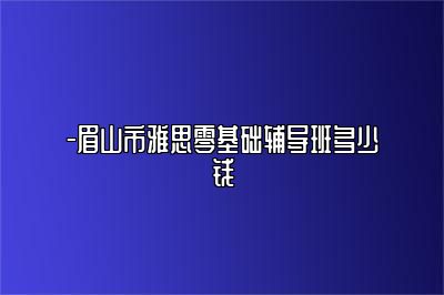 -眉山市雅思零基础辅导班多少钱