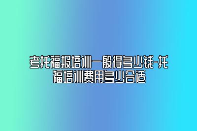 考托福报培训一般得多少钱-托福培训费用多少合适