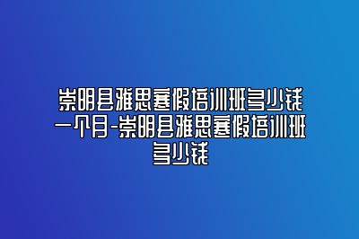 崇明县雅思寒假培训班多少钱一个月-崇明县雅思寒假培训班多少钱