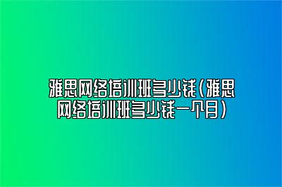 雅思网络培训班多少钱(雅思网络培训班多少钱一个月)