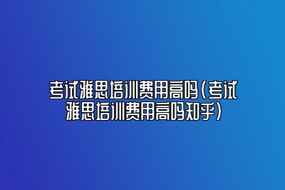 考试雅思培训费用高吗(考试雅思培训费用高吗知乎)