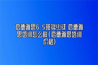 启德雅思6.5班多少钱 启德雅思培训怎么样(启德雅思培训价格)