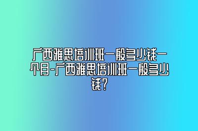 广西雅思培训班一般多少钱一个月-广西雅思培训班一般多少钱？