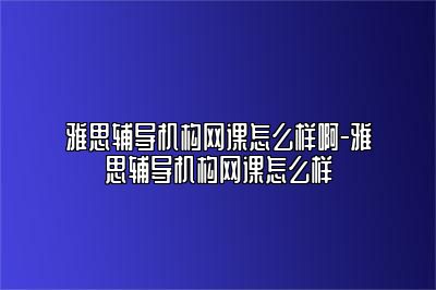 雅思辅导机构网课怎么样啊-雅思辅导机构网课怎么样