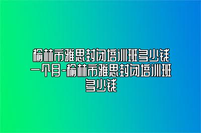 榆林市雅思封闭培训班多少钱一个月-榆林市雅思封闭培训班多少钱