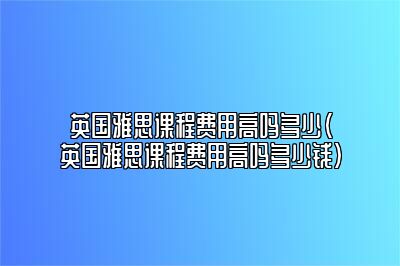 英国雅思课程费用高吗多少(英国雅思课程费用高吗多少钱)