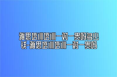 雅思培训培训一对一贵吗多少钱-雅思培训培训一对一贵吗