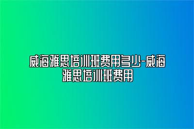 威海雅思培训班费用多少-威海雅思培训班费用