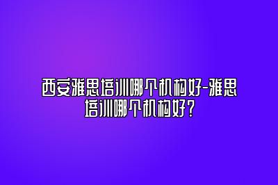 西安雅思培训哪个机构好-雅思培训哪个机构好？