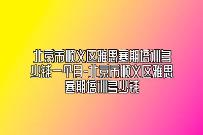 北京市顺义区雅思寒期培训多少钱一个月-北京市顺义区雅思寒期培训多少钱