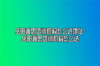 岳阳雅思培训机构怎么选地址-岳阳雅思培训机构怎么选