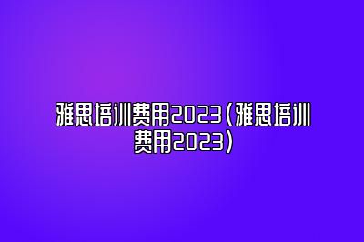 雅思培训费用2023(雅思培训费用2023)