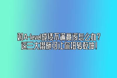 对A-level成绩不满意该怎么办?这三大措施可让你扭转乾坤!