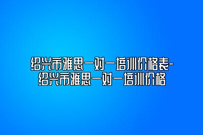 绍兴市雅思一对一培训价格表-绍兴市雅思一对一培训价格