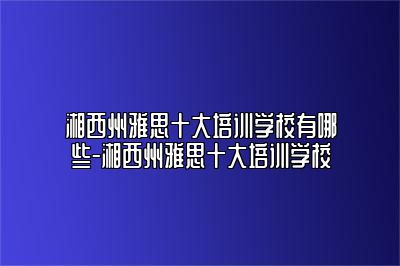 湘西州雅思十大培训学校有哪些-湘西州雅思十大培训学校