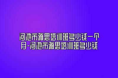 河池市雅思培训班多少钱一个月-河池市雅思培训班多少钱