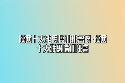 陕西十大雅思培训排名榜-陕西十大雅思培训排名