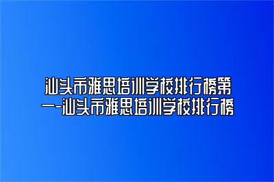 汕头市雅思培训学校排行榜第一-汕头市雅思培训学校排行榜