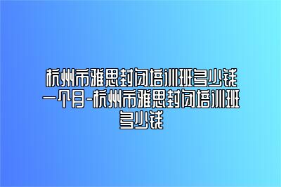 杭州市雅思封闭培训班多少钱一个月-杭州市雅思封闭培训班多少钱