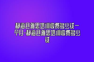 静海县雅思培训收费多少钱一个月-静海县雅思培训收费多少钱