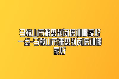 马鞍山市雅思封闭培训哪家好一点-马鞍山市雅思封闭培训哪家好