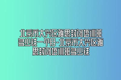北京市大兴区雅思封闭培训班多少钱一个月-北京市大兴区雅思封闭培训班多少钱