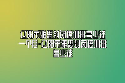 辽阳市雅思封闭培训班多少钱一个月-辽阳市雅思封闭培训班多少钱