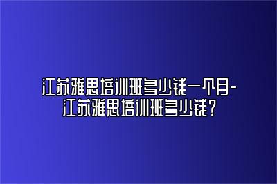 江苏雅思培训班多少钱一个月-江苏雅思培训班多少钱？