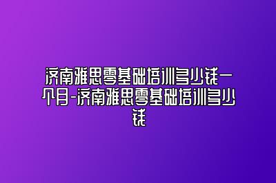 济南雅思零基础培训多少钱一个月-济南雅思零基础培训多少钱