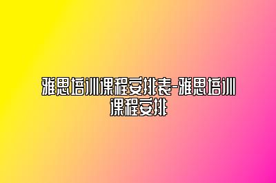 雅思培训课程安排表-雅思培训课程安排