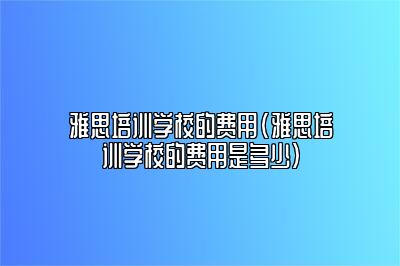 雅思培训学校的费用(雅思培训学校的费用是多少)