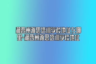 湘西州雅思培训学校地址在哪里-湘西州雅思培训学校地址