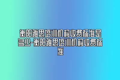 衡阳雅思培训机构收费标准是多少-衡阳雅思培训机构收费标准