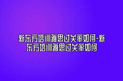 新东方培训雅思过关率如何-新东方培训雅思过关率如何