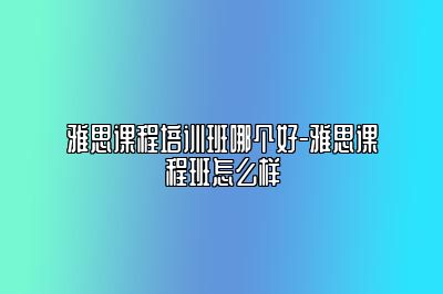 雅思课程培训班哪个好-雅思课程班怎么样