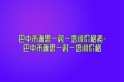 巴中市雅思一对一培训价格表-巴中市雅思一对一培训价格