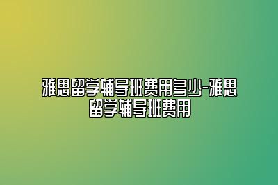 雅思留学辅导班费用多少-雅思留学辅导班费用
